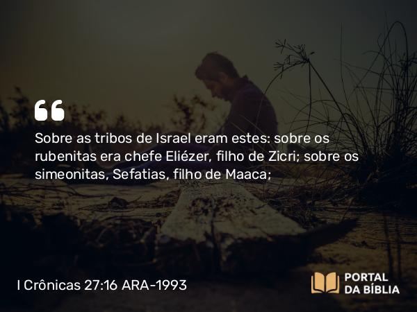 I Crônicas 27:16 ARA-1993 - Sobre as tribos de Israel eram estes: sobre os rubenitas era chefe Eliézer, filho de Zicri; sobre os simeonitas, Sefatias, filho de Maaca;