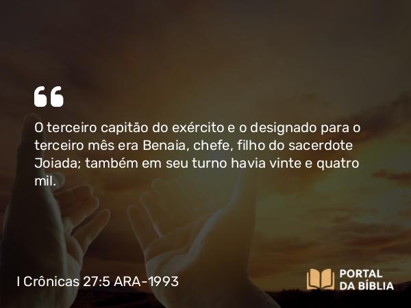 I Crônicas 27:5 ARA-1993 - O terceiro capitão do exército e o designado para o terceiro mês era Benaia, chefe, filho do sacerdote Joiada; também em seu turno havia vinte e quatro mil.