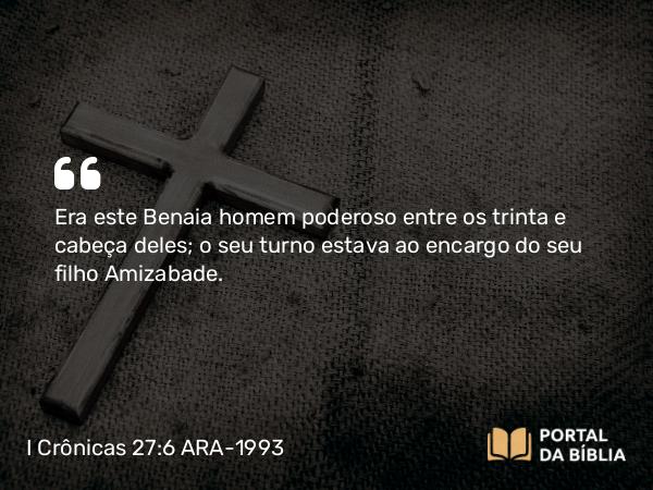 I Crônicas 27:6 ARA-1993 - Era este Benaia homem poderoso entre os trinta e cabeça deles; o seu turno estava ao encargo do seu filho Amizabade.