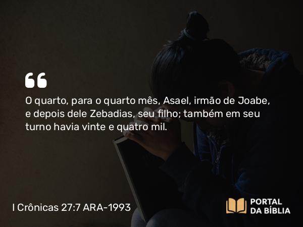 I Crônicas 27:7 ARA-1993 - O quarto, para o quarto mês, Asael, irmão de Joabe, e depois dele Zebadias, seu filho; também em seu turno havia vinte e quatro mil.