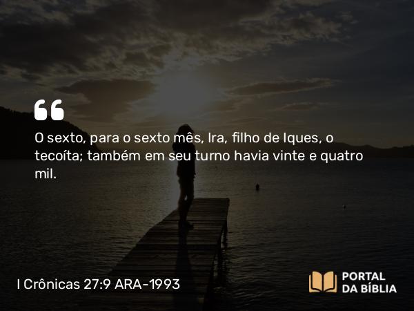 I Crônicas 27:9 ARA-1993 - O sexto, para o sexto mês, Ira, filho de Iques, o tecoíta; também em seu turno havia vinte e quatro mil.