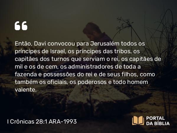 I Crônicas 28:1 ARA-1993 - Então, Davi convocou para Jerusalém todos os príncipes de Israel, os príncipes das tribos, os capitães dos turnos que serviam o rei, os capitães de mil e os de cem, os administradores de toda a fazenda e possessões do rei e de seus filhos, como também os oficiais, os poderosos e todo homem valente.