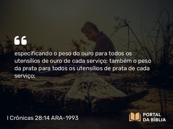 I Crônicas 28:14 ARA-1993 - especificando o peso do ouro para todos os utensílios de ouro de cada serviço; também o peso da prata para todos os utensílios de prata de cada serviço;