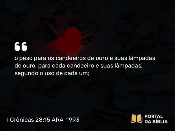 I Crônicas 28:15 ARA-1993 - o peso para os candeeiros de ouro e suas lâmpadas de ouro, para cada candeeiro e suas lâmpadas, segundo o uso de cada um;