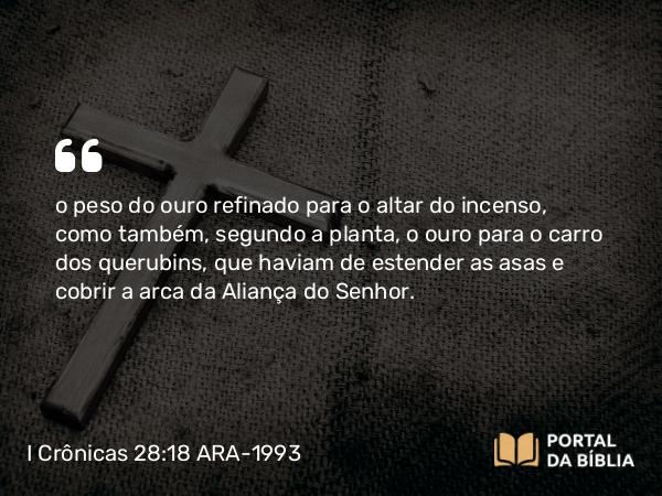 I Crônicas 28:18 ARA-1993 - o peso do ouro refinado para o altar do incenso, como também, segundo a planta, o ouro para o carro dos querubins, que haviam de estender as asas e cobrir a arca da Aliança do Senhor.