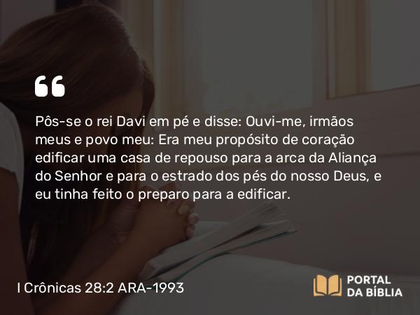 I Crônicas 28:2 ARA-1993 - Pôs-se o rei Davi em pé e disse: Ouvi-me, irmãos meus e povo meu: Era meu propósito de coração edificar uma casa de repouso para a arca da Aliança do Senhor e para o estrado dos pés do nosso Deus, e eu tinha feito o preparo para a edificar.