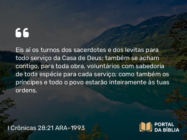 I Crônicas 28:21 ARA-1993 - Eis aí os turnos dos sacerdotes e dos levitas para todo serviço da Casa de Deus; também se acham contigo, para toda obra, voluntários com sabedoria de toda espécie para cada serviço; como também os príncipes e todo o povo estarão inteiramente às tuas ordens.