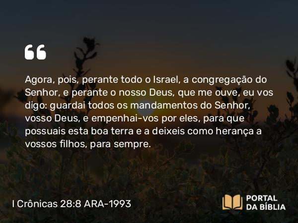 I Crônicas 28:8 ARA-1993 - Agora, pois, perante todo o Israel, a congregação do Senhor, e perante o nosso Deus, que me ouve, eu vos digo: guardai todos os mandamentos do Senhor, vosso Deus, e empenhai-vos por eles, para que possuais esta boa terra e a deixeis como herança a vossos filhos, para sempre.