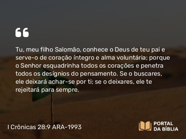 I Crônicas 28:9 ARA-1993 - Tu, meu filho Salomão, conhece o Deus de teu pai e serve-o de coração íntegro e alma voluntária; porque o Senhor esquadrinha todos os corações e penetra todos os desígnios do pensamento. Se o buscares, ele deixará achar-se por ti; se o deixares, ele te rejeitará para sempre.