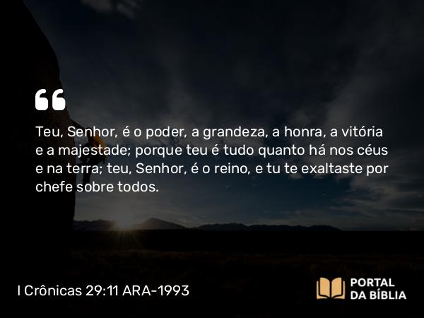 I Crônicas 29:11 ARA-1993 - Teu, Senhor, é o poder, a grandeza, a honra, a vitória e a majestade; porque teu é tudo quanto há nos céus e na terra; teu, Senhor, é o reino, e tu te exaltaste por chefe sobre todos.