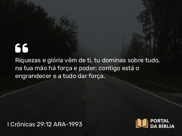 I Crônicas 29:12 ARA-1993 - Riquezas e glória vêm de ti, tu dominas sobre tudo, na tua mão há força e poder; contigo está o engrandecer e a tudo dar força.