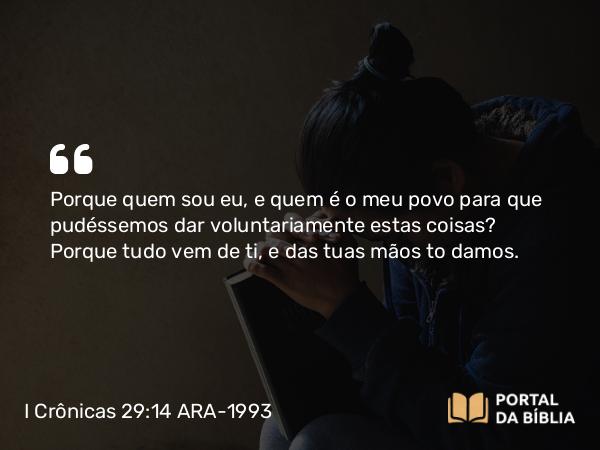 I Crônicas 29:14 ARA-1993 - Porque quem sou eu, e quem é o meu povo para que pudéssemos dar voluntariamente estas coisas? Porque tudo vem de ti, e das tuas mãos to damos.