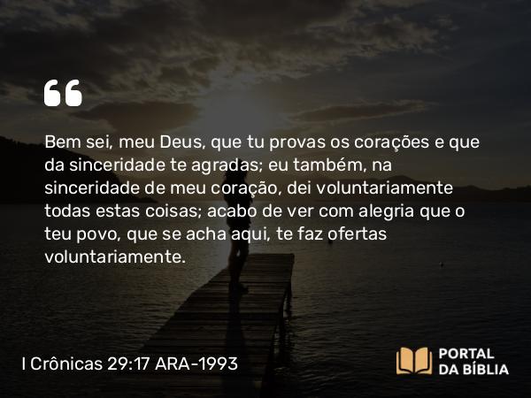 I Crônicas 29:17 ARA-1993 - Bem sei, meu Deus, que tu provas os corações e que da sinceridade te agradas; eu também, na sinceridade de meu coração, dei voluntariamente todas estas coisas; acabo de ver com alegria que o teu povo, que se acha aqui, te faz ofertas voluntariamente.