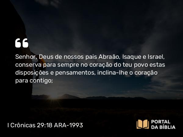 I Crônicas 29:18 ARA-1993 - Senhor, Deus de nossos pais Abraão, Isaque e Israel, conserva para sempre no coração do teu povo estas disposições e pensamentos, inclina-lhe o coração para contigo;