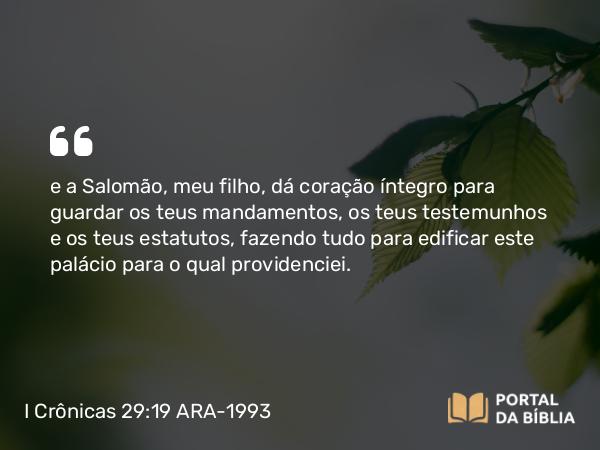 I Crônicas 29:19 ARA-1993 - e a Salomão, meu filho, dá coração íntegro para guardar os teus mandamentos, os teus testemunhos e os teus estatutos, fazendo tudo para edificar este palácio para o qual providenciei.