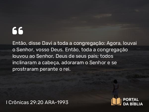 I Crônicas 29:20 ARA-1993 - Então, disse Davi a toda a congregação: Agora, louvai o Senhor, vosso Deus. Então, toda a congregação louvou ao Senhor, Deus de seus pais; todos inclinaram a cabeça, adoraram o Senhor e se prostraram perante o rei.