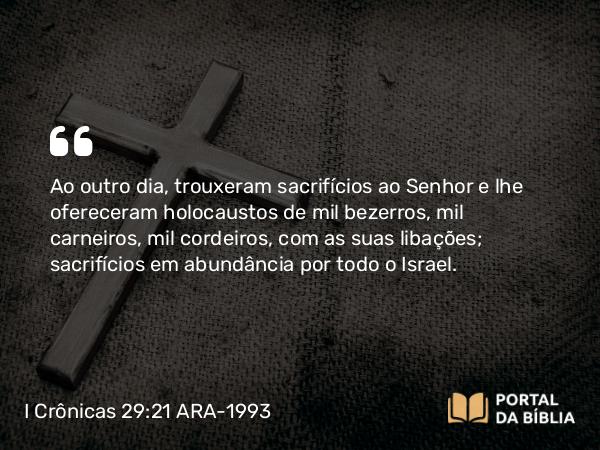 I Crônicas 29:21 ARA-1993 - Ao outro dia, trouxeram sacrifícios ao Senhor e lhe ofereceram holocaustos de mil bezerros, mil carneiros, mil cordeiros, com as suas libações; sacrifícios em abundância por todo o Israel.