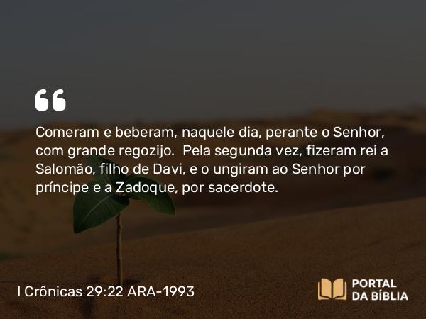 I Crônicas 29:22 ARA-1993 - Comeram e beberam, naquele dia, perante o Senhor, com grande regozijo. Pela segunda vez, fizeram rei a Salomão, filho de Davi, e o ungiram ao Senhor por príncipe e a Zadoque, por sacerdote.