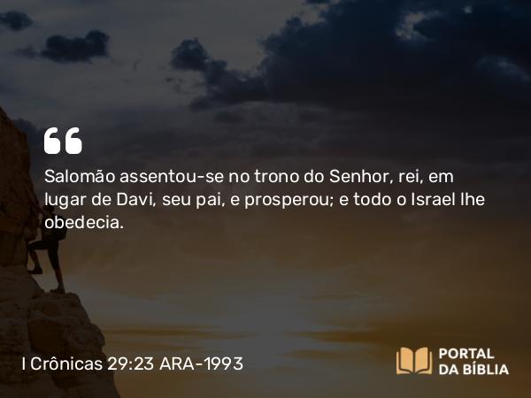 I Crônicas 29:23 ARA-1993 - Salomão assentou-se no trono do Senhor, rei, em lugar de Davi, seu pai, e prosperou; e todo o Israel lhe obedecia.