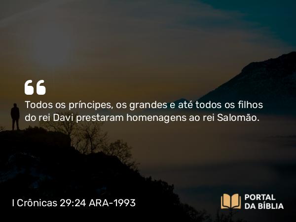 I Crônicas 29:24 ARA-1993 - Todos os príncipes, os grandes e até todos os filhos do rei Davi prestaram homenagens ao rei Salomão.