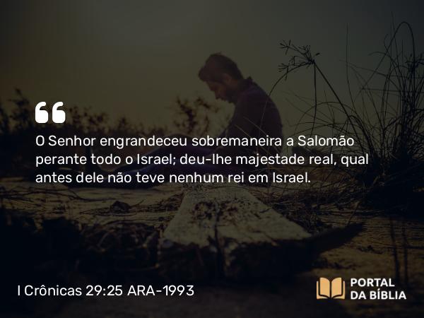 I Crônicas 29:25 ARA-1993 - O Senhor engrandeceu sobremaneira a Salomão perante todo o Israel; deu-lhe majestade real, qual antes dele não teve nenhum rei em Israel.