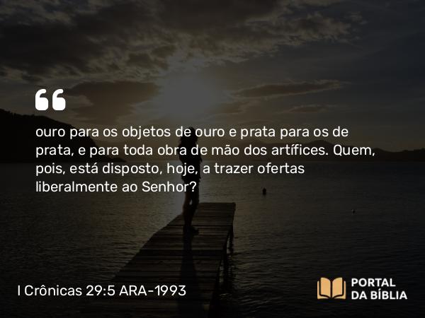 I Crônicas 29:5-7 ARA-1993 - ouro para os objetos de ouro e prata para os de prata, e para toda obra de mão dos artífices. Quem, pois, está disposto, hoje, a trazer ofertas liberalmente ao Senhor?