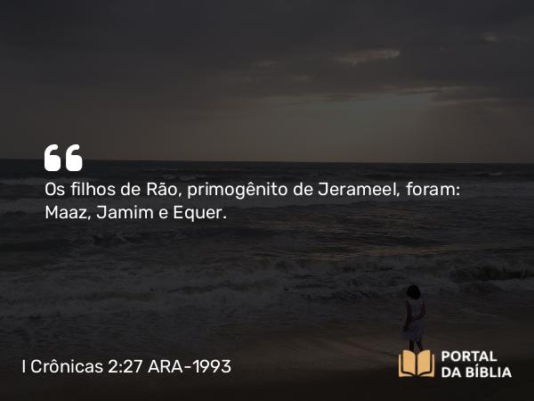 I Crônicas 2:27 ARA-1993 - Os filhos de Rão, primogênito de Jerameel, foram: Maaz, Jamim e Equer.