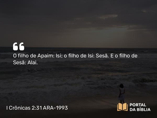 I Crônicas 2:31 ARA-1993 - O filho de Apaim: Isi; o filho de Isi: Sesã. E o filho de Sesã: Alai.