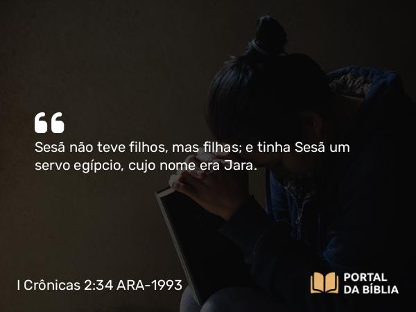 I Crônicas 2:34 ARA-1993 - Sesã não teve filhos, mas filhas; e tinha Sesã um servo egípcio, cujo nome era Jara.