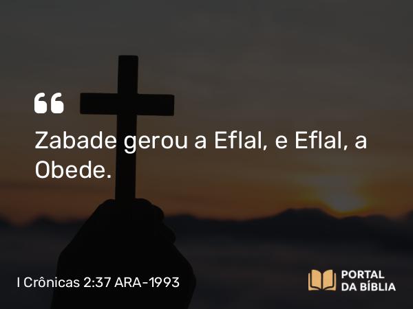 I Crônicas 2:37 ARA-1993 - Zabade gerou a Eflal, e Eflal, a Obede.