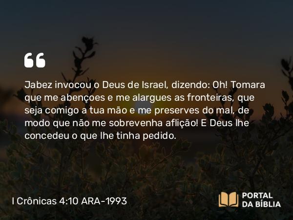 I Crônicas 4:10 ARA-1993 - Jabez invocou o Deus de Israel, dizendo: Oh! Tomara que me abençoes e me alargues as fronteiras, que seja comigo a tua mão e me preserves do mal, de modo que não me sobrevenha aflição! E Deus lhe concedeu o que lhe tinha pedido.