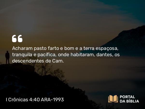 I Crônicas 4:40 ARA-1993 - Acharam pasto farto e bom e a terra espaçosa, tranquila e pacífica, onde habitaram, dantes, os descendentes de Cam.