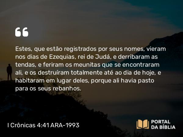 I Crônicas 4:41 ARA-1993 - Estes, que estão registrados por seus nomes, vieram nos dias de Ezequias, rei de Judá, e derribaram as tendas, e feriram os meunitas que se encontraram ali, e os destruíram totalmente até ao dia de hoje, e habitaram em lugar deles, porque ali havia pasto para os seus rebanhos.