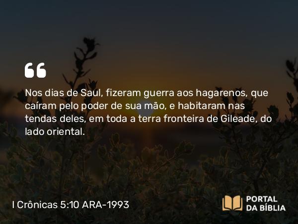 I Crônicas 5:10 ARA-1993 - Nos dias de Saul, fizeram guerra aos hagarenos, que caíram pelo poder de sua mão, e habitaram nas tendas deles, em toda a terra fronteira de Gileade, do lado oriental.