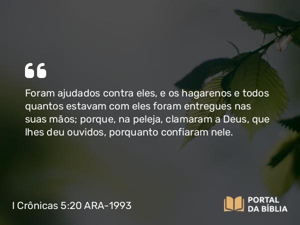 I Crônicas 5:20 ARA-1993 - Foram ajudados contra eles, e os hagarenos e todos quantos estavam com eles foram entregues nas suas mãos; porque, na peleja, clamaram a Deus, que lhes deu ouvidos, porquanto confiaram nele.