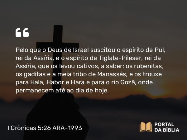 I Crônicas 5:26 ARA-1993 - Pelo que o Deus de Israel suscitou o espírito de Pul, rei da Assíria, e o espírito de Tiglate-Pileser, rei da Assíria, que os levou cativos, a saber: os rubenitas, os gaditas e a meia tribo de Manassés, e os trouxe para Hala, Habor e Hara e para o rio Gozã, onde permanecem até ao dia de hoje.