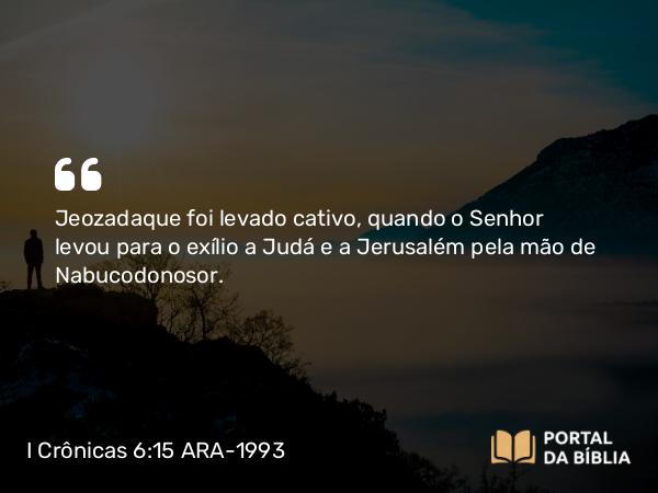 I Crônicas 6:15 ARA-1993 - Jeozadaque foi levado cativo, quando o Senhor levou para o exílio a Judá e a Jerusalém pela mão de Nabucodonosor.