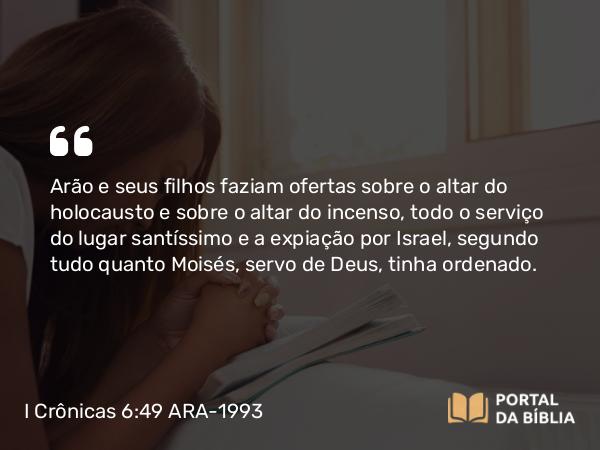 I Crônicas 6:49 ARA-1993 - Arão e seus filhos faziam ofertas sobre o altar do holocausto e sobre o altar do incenso, todo o serviço do lugar santíssimo e a expiação por Israel, segundo tudo quanto Moisés, servo de Deus, tinha ordenado.