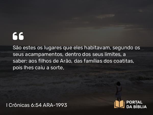 I Crônicas 6:54 ARA-1993 - São estes os lugares que eles habitavam, segundo os seus acampamentos, dentro dos seus limites, a saber: aos filhos de Arão, das famílias dos coatitas, pois lhes caiu a sorte,