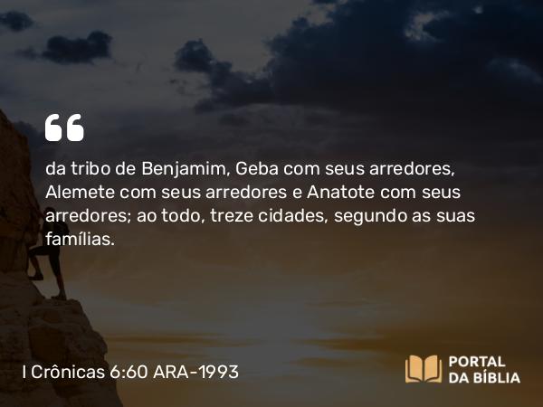 I Crônicas 6:60 ARA-1993 - da tribo de Benjamim, Geba com seus arredores, Alemete com seus arredores e Anatote com seus arredores; ao todo, treze cidades, segundo as suas famílias.