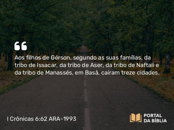 I Crônicas 6:62 ARA-1993 - Aos filhos de Gérson, segundo as suas famílias, da tribo de Issacar, da tribo de Aser, da tribo de Naftali e da tribo de Manassés, em Basã, caíram treze cidades.