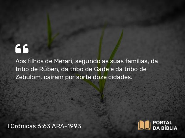 I Crônicas 6:63 ARA-1993 - Aos filhos de Merari, segundo as suas famílias, da tribo de Rúben, da tribo de Gade e da tribo de Zebulom, caíram por sorte doze cidades.