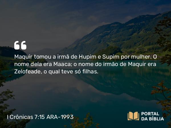 I Crônicas 7:15 ARA-1993 - Maquir tomou a irmã de Hupim e Supim por mulher. O nome dela era Maaca; o nome do irmão de Maquir era Zelofeade, o qual teve só filhas.