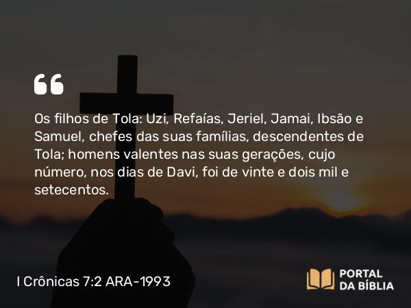 I Crônicas 7:2 ARA-1993 - Os filhos de Tola: Uzi, Refaías, Jeriel, Jamai, Ibsão e Samuel, chefes das suas famílias, descendentes de Tola; homens valentes nas suas gerações, cujo número, nos dias de Davi, foi de vinte e dois mil e setecentos.