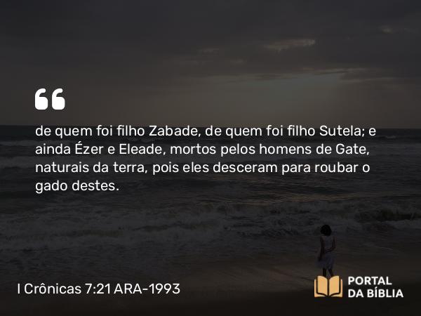 I Crônicas 7:21 ARA-1993 - de quem foi filho Zabade, de quem foi filho Sutela; e ainda Ézer e Eleade, mortos pelos homens de Gate, naturais da terra, pois eles desceram para roubar o gado destes.