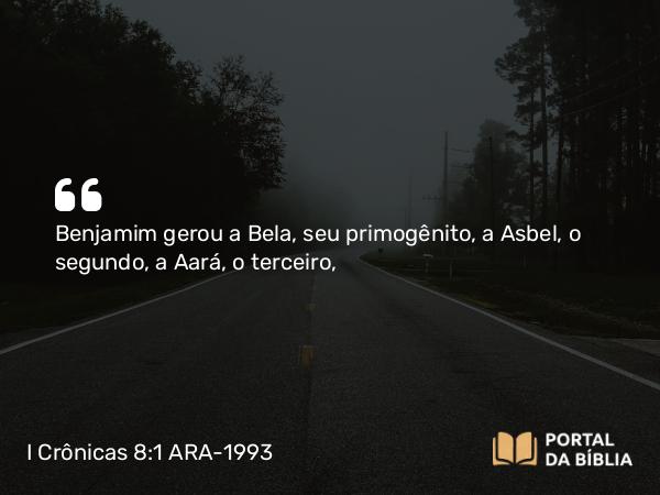 I Crônicas 8:1 ARA-1993 - Benjamim gerou a Bela, seu primogênito, a Asbel, o segundo, a Aará, o terceiro,