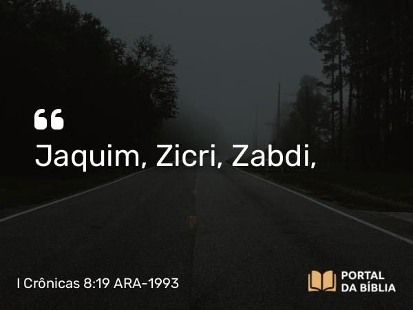 I Crônicas 8:19 ARA-1993 - Jaquim, Zicri, Zabdi,