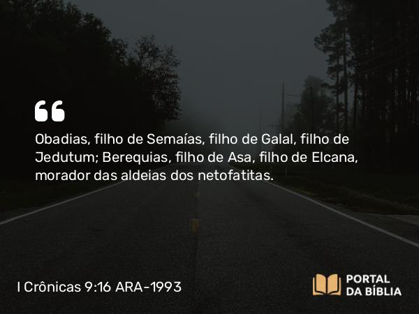 I Crônicas 9:16 ARA-1993 - Obadias, filho de Semaías, filho de Galal, filho de Jedutum; Berequias, filho de Asa, filho de Elcana, morador das aldeias dos netofatitas.