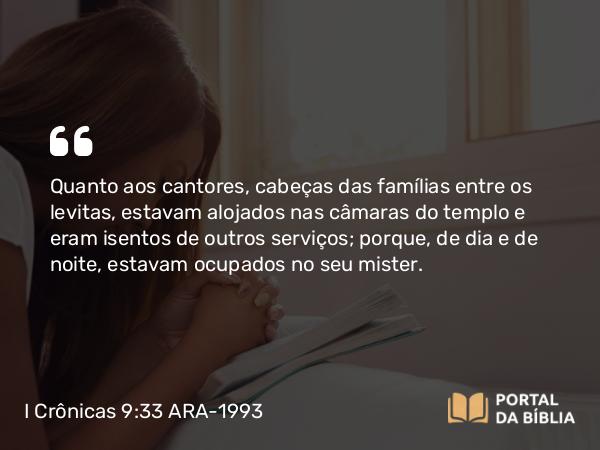 I Crônicas 9:33 ARA-1993 - Quanto aos cantores, cabeças das famílias entre os levitas, estavam alojados nas câmaras do templo e eram isentos de outros serviços; porque, de dia e de noite, estavam ocupados no seu mister.