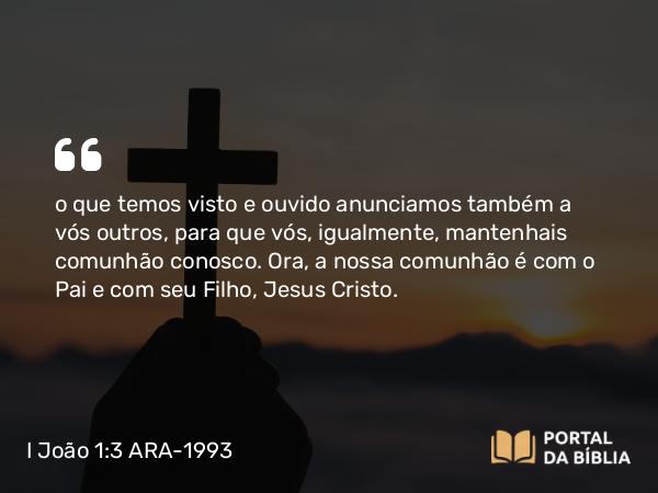 I João 1:3 ARA-1993 - o que temos visto e ouvido anunciamos também a vós outros, para que vós, igualmente, mantenhais comunhão conosco. Ora, a nossa comunhão é com o Pai e com seu Filho, Jesus Cristo.